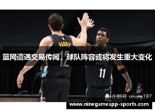 篮网遭遇交易传闻,球队阵容或将发生重大变化