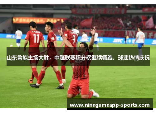 山东鲁能主场大胜,中超联赛积分榜继续领跑,球迷热情庆祝